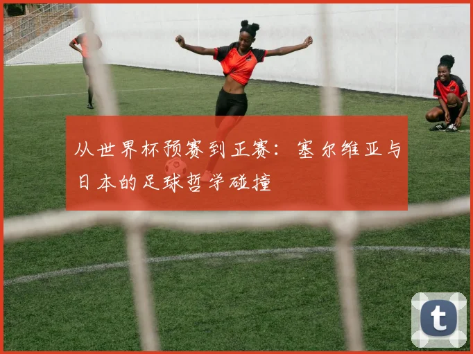 从世界杯预赛到正赛：塞尔维亚与日本的足球哲学碰撞