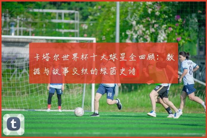 卡塔尔世界杯十大球星全回顾：数据与故事交织的绿茵史诗
