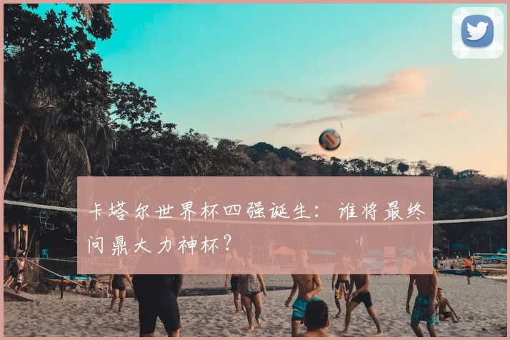 卡塔尔世界杯四强诞生：谁将最终问鼎大力神杯？