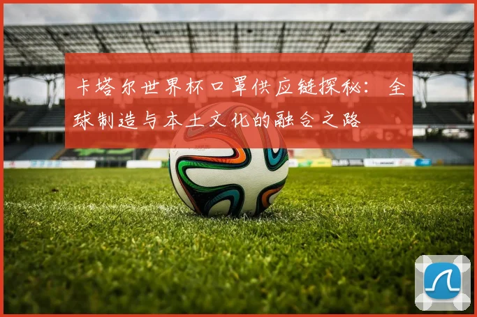 卡塔尔世界杯口罩供应链探秘：全球制造与本土文化的融合之路