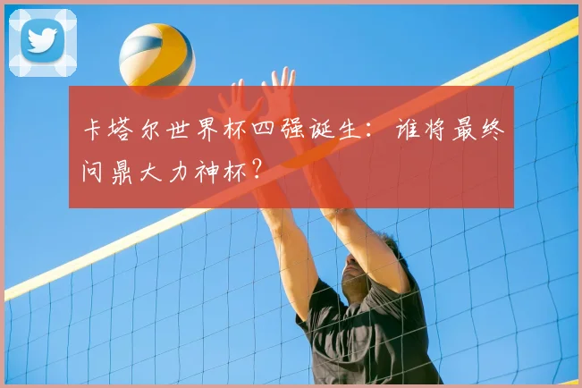 卡塔尔世界杯四强诞生：谁将最终问鼎大力神杯？